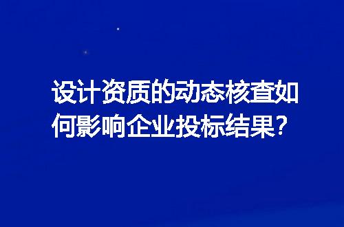 设计资质的动态核查如何影响企业投标结果？
