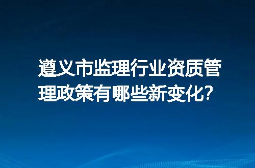 遵义市监理行业资质管理政策有哪些新变化？