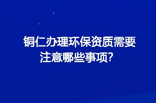铜仁办理环保资质需要注意哪些事项？