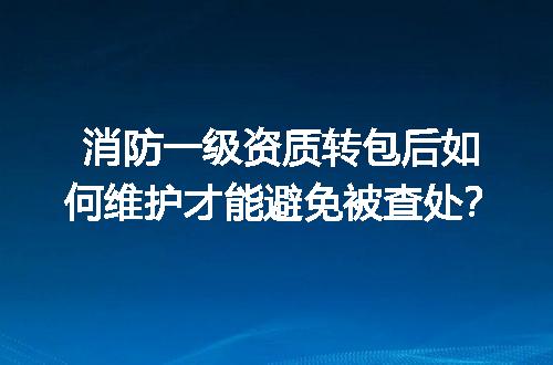 消防一级资质转包后如何维护才能避免被查处？