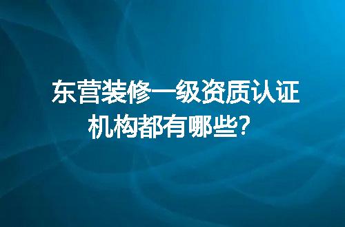 东营装修一级资质认证机构都有哪些？