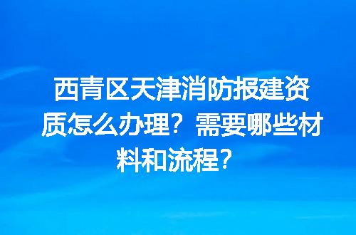 西青区天津消防报建资质怎么办理？需要哪些材料和流程？