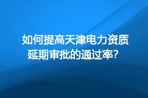 如何提高天津电力资质延期审批的通过率？
