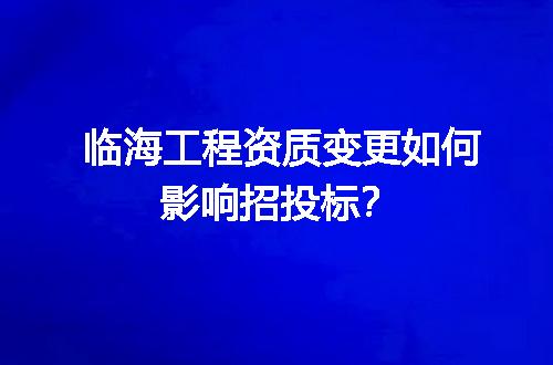 临海工程资质变更如何影响招投标？