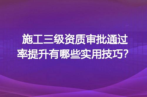 施工三级资质审批通过率提升有哪些实用技巧？
