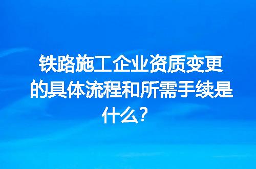 铁路施工企业资质变更的具体流程和所需手续是什么？