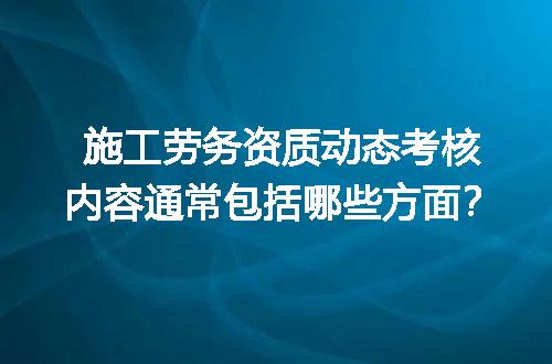 施工劳务资质动态考核内容通常包括哪些方面？