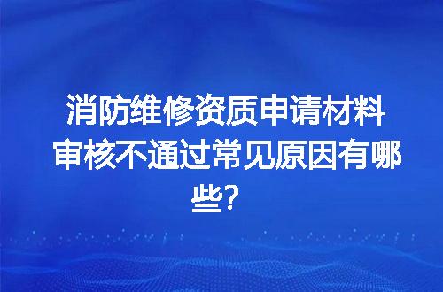 消防维修资质申请材料审核不通过常见原因有哪些？