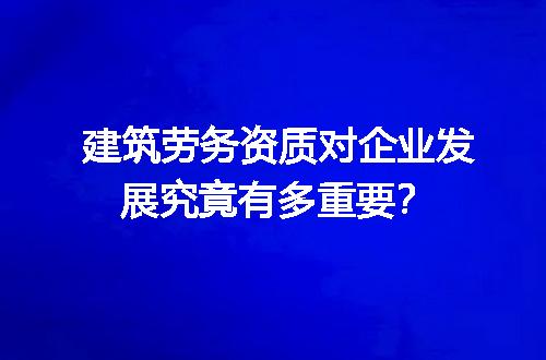 建筑劳务资质对企业发展究竟有多重要？