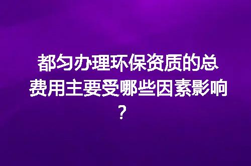 都匀办理环保资质的总费用主要受哪些因素影响？
