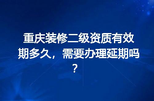 重庆装修二级资质有效期多久，需要办理延期吗？