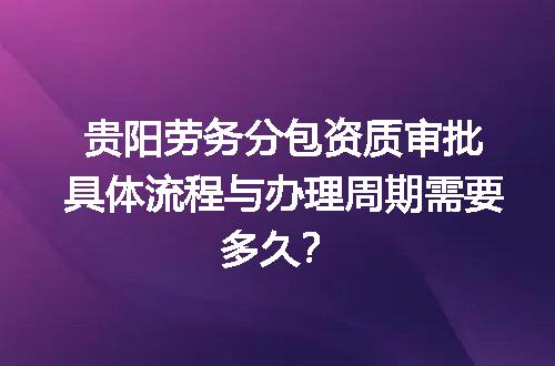 贵阳劳务分包资质审批具体流程与办理周期需要多久？