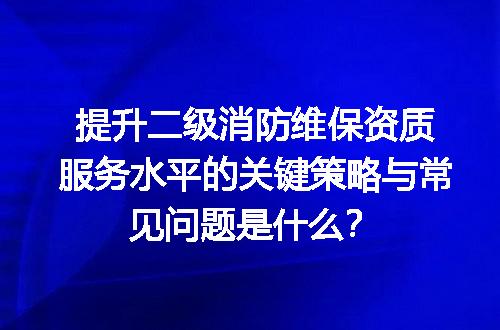 提升二级消防维保资质服务水平的关键策略与常见问题是什么？