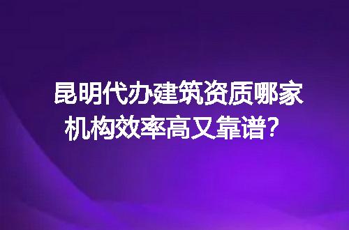 昆明代办建筑资质哪家机构效率高又靠谱？