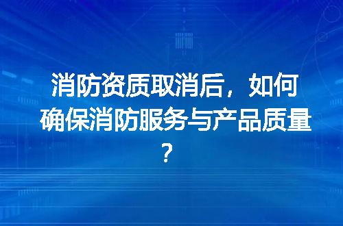 消防资质取消后，如何确保消防服务与产品质量？