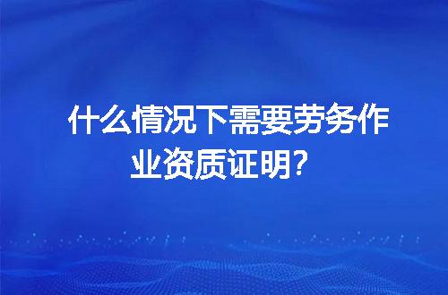 什么情况下需要劳务作业资质证明？