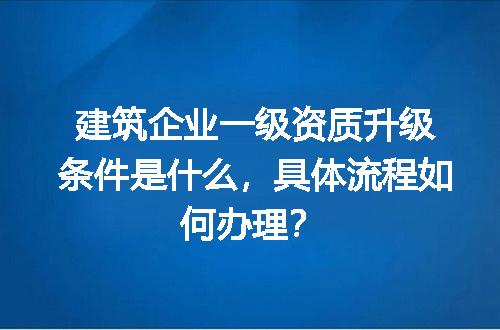 建筑企业一级资质升级条件是什么，具体流程如何办理？