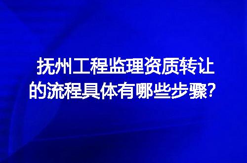 抚州工程监理资质转让的流程具体有哪些步骤？