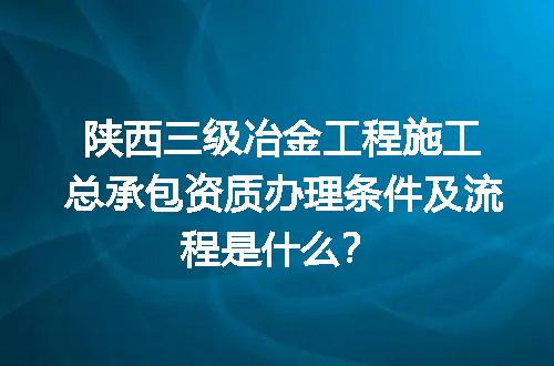 陕西三级冶金工程施工总承包资质办理条件及流程是什么？
