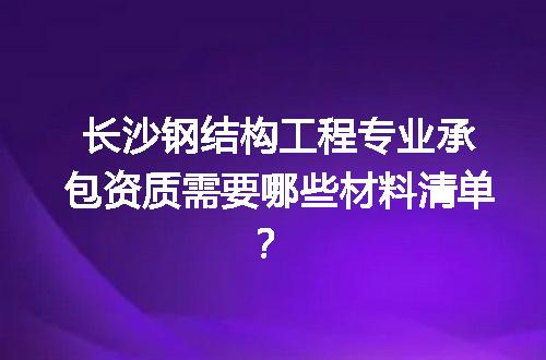 长沙钢结构工程专业承包资质需要哪些材料清单？