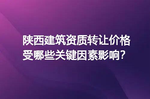 陕西建筑资质转让价格受哪些关键因素影响？