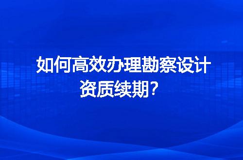 如何高效办理勘察设计资质续期？
