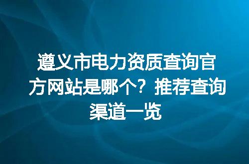 遵义市电力资质查询官方网站是哪个？推荐查询渠道一览
