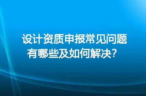 设计资质申报常见问题有哪些及如何解决？