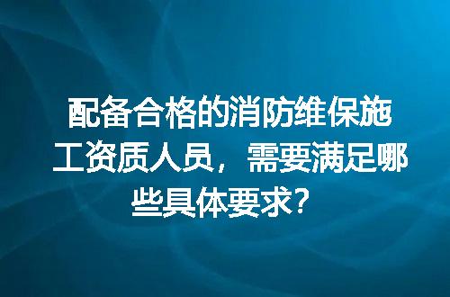 配备合格的消防维保施工资质人员，需要满足哪些具体要求？