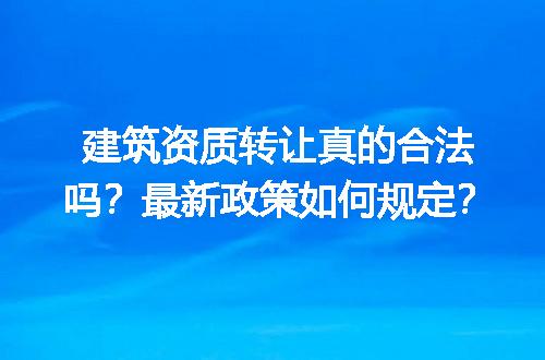 建筑资质转让真的合法吗？最新政策如何规定？