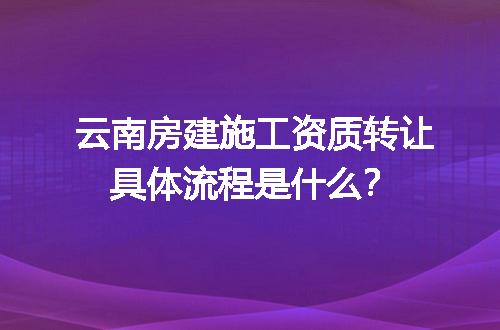 云南房建施工资质转让具体流程是什么？