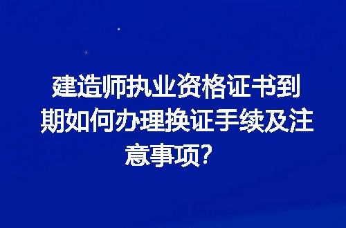 建造师执业资格证书到期如何办理换证手续及注意事项？