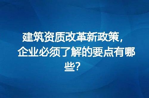 建筑资质改革新政策，企业必须了解的要点有哪些？