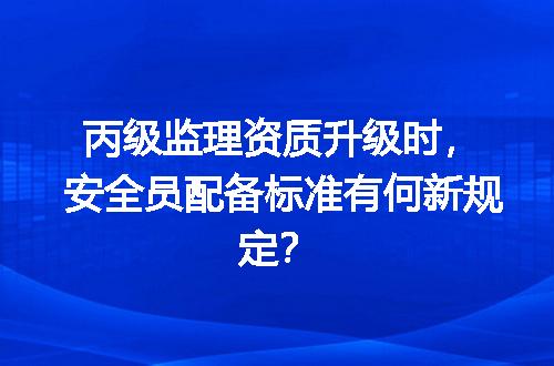丙级监理资质升级时，安全员配备标准有何新规定？