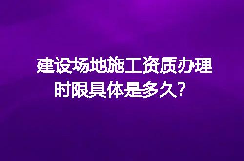 建设场地施工资质办理时限具体是多久？