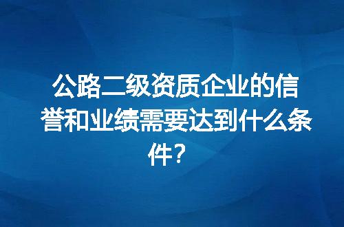 公路二级资质企业的信誉和业绩需要达到什么条件？