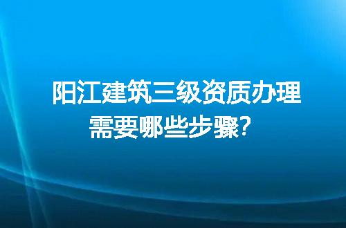 阳江建筑三级资质办理需要哪些步骤？