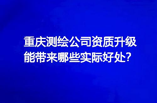 重庆测绘公司资质升级能带来哪些实际好处？