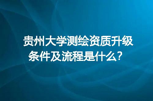 贵州大学测绘资质升级条件及流程是什么？