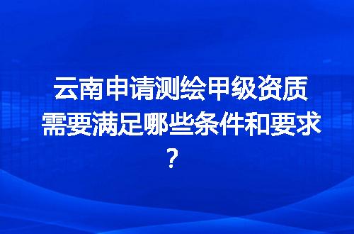云南申请测绘甲级资质需要满足哪些条件和要求？