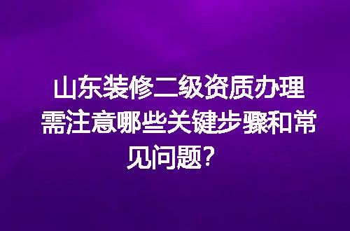 山东装修二级资质办理需注意哪些关键步骤和常见问题？