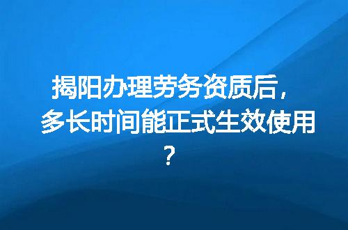 揭阳办理劳务资质后，多长时间能正式生效使用？