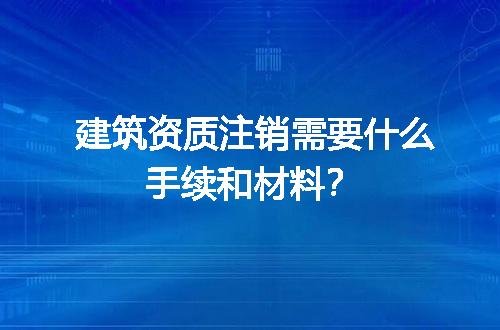 建筑资质注销需要什么手续和材料？