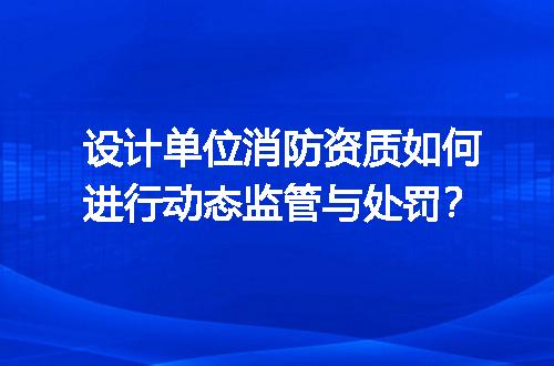 设计单位消防资质如何进行动态监管与处罚？