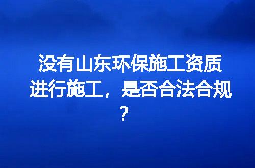 没有山东环保施工资质进行施工，是否合法合规？