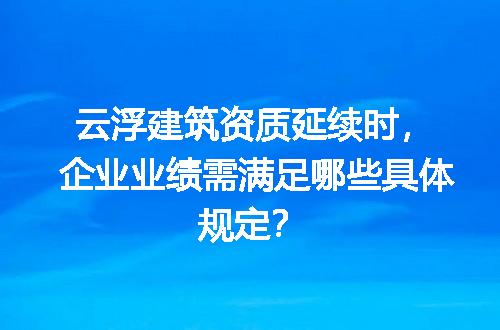 云浮建筑资质延续时，企业业绩需满足哪些具体规定？