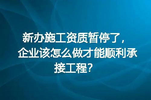 新办施工资质暂停了，企业该怎么做才能顺利承接工程？