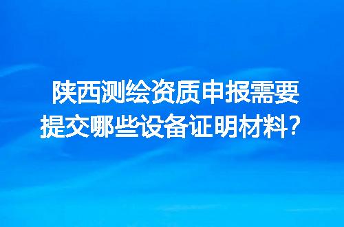 陕西测绘资质申报需要提交哪些设备证明材料？