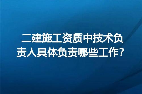 二建施工资质中技术负责人具体负责哪些工作？