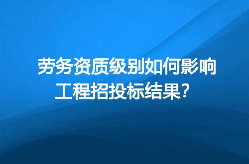 劳务资质级别如何影响工程招投标结果？
